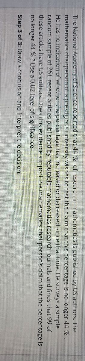 The National Academy of Science reported that 44% of research in mathematics is published by US authors. The
mathematics chairperson of a prestigious university wishes to test the claim that this percentage is no longer 44 %.
He has no indication of whether the percentage has increased or decreased since that time. He surveys a simple
random sample of 261 recent articles published by reputable mathematics research journals and finds that 99 of
these articles have US authors. Does this evidence support the mathematics chairperson's claim that the percentage is
no longer 44 %? Use a 0.02 level of significance.
Step 3 of 3: Draw a conclusion and interpret the decision.
