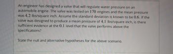 An engineer has designed a valve that will regulate water pressure on an
automobile engine. The valve was tested on 170 engines and the mean pressure
was 4.2 lbs/square inch. Assume the standard deviation is known to be 0.6. If the
valve was designed to produce a mean pressure of 4.1 lbs/square inch, is there
sufficient evidence at the 0.1 level that the valve performs above the
specifications?
State the null and alternative hypotheses for the above scenario.