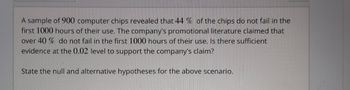 A sample of 900 computer chips revealed that 44% of the chips do not fail in the
first 1000 hours of their use. The company's promotional literature claimed that
over 40 % do not fail in the first 1000 hours of their use. Is there sufficient
evidence at the 0.02 level to support the company's claim?
State the null and alternative hypotheses for the above scenario.