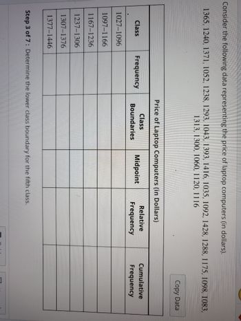 Consider the following data representing the price of laptop computers (in dollars).
1365, 1240, 1371, 1052, 1238, 1293, 1043, 1393, 1416, 1035, 1092, 1428, 1288, 1175, 1098, 1083,
1313, 1300, 1060, 1120, 1116
Class
1027-1096
1097-1166
1167-1236
1237-1306
1307-1376
1377-1446
Frequency
Price of Laptop Computers (in Dollars)
Class
Boundaries
Midpoint
Relative
Frequency
Step 3 of 7: Determine the lower class boundary for the fifth class.
Copy Data
Cumulative
Frequency