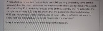 A manufacturer must test that his bolts are 4.00 cm long when they come off the
assembly line. He must recalibrate his machines if the bolts are too long or too short.
After sampling 121 randomly selected bolts off the assembly line, he calculates the
sample mean to be 4.21 cm. He knows that the population standard deviation is
0.83 cm. Assuming a level of significance of 0.02, is there sufficient evidence to
show that the manufacturer needs to recalibrate the machines?
Step 3 of 3: Draw a conclusion and interpret the decision.