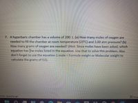 7. A hyperbaric chamber has a volume of 200. L. (a) How many moles of oxygen are
needed to fill the chamber at room temperature (23°C) and 3.00 atm pressure? (b)
How many grams of oxygen are needed? (Hint: Since moles have been asked, which
equation has the moles listed in the equation. Use that to solve this problem. Also
don't forget to use the equation 1 mole = Formula weight or Molecular weight to
calculate the
grams
of
02).
bility: Good to go
O,Focur
