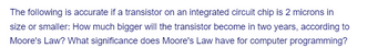 The following is accurate if a transistor on an integrated circuit chip is 2 microns in
size or smaller: How much bigger will the transistor become in two years, according to
Moore's Law? What significance does Moore's Law have for computer programming?