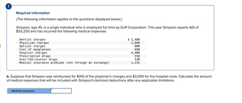 Required information
[The following information applies to the questions displayed below.]
Simpson, age 45, is a single individual who is employed full time by Duff Corporation. This year Simpson reports AGI of
$55,200 and has incurred the following medical expenses:
Dentist charges
Physician charges
Optical charges
Cost of eyeglasses
Hospital charges
Prescription drugs
Over-the-counter drugs
Medical insurance premiums (not through an exchange)
$ 1,480
2,660
800
690
4,400
550
530
1,235
b. Suppose that Simpson was reimbursed for $310 of the physician's charges and $3,500 for the hospital costs. Calculate the amount
of medical expenses that will be included with Simpson's itemized deductions after any applicable limitations.
Medical expenses