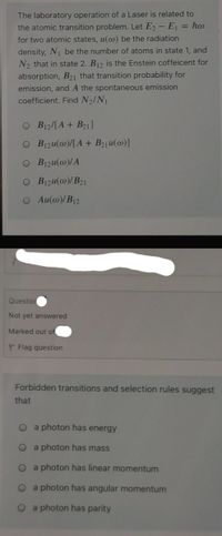 The laboratory operation of a Laser is related to
the atomic transition problem. Let E - E, = ho
for two atomic states, u(@) be the radiation
density, N be the number of atoms in state 1, and
N2 that in state 2. B12 is the Enstein coffeicent for
absorption, B21 that transition probability for
emission, and A the spontaneous emission
coefficient. Find N2/N1
O B12/[A+ B21]
O B1zu(@)/[A + B21u(@)]
O B1zu(@)/A
O B1zu(@)/B21
O Au(@)/B12
Questio
Not yet answered
Marked out of
P Flag question
Forbidden transitions and selection rules suggest
that
O a photon has energy
O a photon has mass
O a photon has linear momentum
O a photon has angular momentum
a photon has parity
