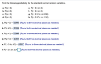 Find the following probability for the standard normal random variable z.
a. P(z = 3)
b. P(zs3)
e. P(-3szs3)
c. P(z<3)
d. P(z>3)
f. P(-2szs2)
g. P(- 2.91 szs0.98)
h. P(-0.57 <z<1.52)
a. P(z= 3) = 0.000 (Round to three decimal places as needed.)
b. P(zs 3) = 0.999 (Round to three decimal places as needed.)
c. P(z< 3) = 0.999 (Round to three decimal places as needed.)
d. P(z> 3) = 0.001 (Round to three decimal places as needed.)
e. P(-3szs3) = 0.997 (Round to three decimal places as needed.)
f. P(-2szs2) = (Round to three decimal places as needed.)
