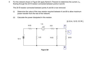 4:
For the network shown in Figure Q4 apply Norton's Theorem to determine the current, 120,
flowing through the 20 resistor connected between points A and B.
The 20 resistor connected between points A and B is now removed.
(i)
Determine the value of the new resistor required between A and B to allow maximum
power transfer from the rest of the network;
Calculate the power dissipated in this resistor.
(ii)
10 V
HOH
10 Q2
www
ww
1 A
502
Figure Q4
5Ω
www
10 Q2
m
A
B
[0.33 A; 10 ; 2.5 W ]
20
20 Ω