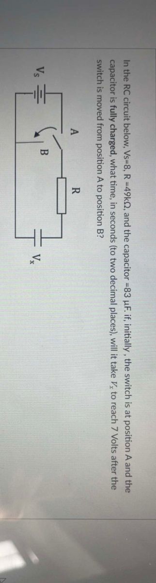 In the RC circuit below, Vs-8, R =49k2, and the capacitor = 83 µF. if, initially, the switch is at position A and the
capacitor is fully charged, what time, in seconds (to two decimal places), will it take V to reach 7 Volts after the
switch is moved from position A to position B?
Vs
A
B
R
Vx