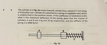 5
a.
mont visition fo gnolst to oldsqso a ogniwore "slamala
The cylinder A in Fig. 5a moves towards cylinder B at a speed of 7 m/s along
a frictionless rod. Cylinder B is attached to a spring of negligible mass which
is undeformed in the position shown. If the coefficient of restitution is 0.9,
what is the maximum deflection of the spring, given that the masses of
cylinders A and B are 5 kg and 20 kg respectively, and the stiffness of the
spring S is 2000 N/m?
18.
Dra
1021
Fig. 5a
B
S