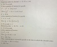 Total time taken by cheetah = 13. 33 + 3.41
%3D
= 16.74 seconds
U sin g equation of motion for gazelle :
v2 – u² = 2x a' x d'
%3D
|
(70 x ) - 0 = 2×4.5 × d'
18
d'
= 42 m
%3D
u sin g equation of motion for gazelle :
v = u' + a't'
%3D
70 x = 0+ (4. 5 × r)
%3D
18
4.32 seconds
= t"
t'
Remaining time =
16. 74 4.32
= 12.42 seconds
u sin g equation of motion :
vxT = D
70 x x 12.42 = D
18
D = 241.5 m
Thus, total dis tan ce covered by gazelle in the time in which the cheetah comes
to a stop = 241.5 + 42 m
283.5 m
%3D
