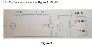 3 . For the circuit shown in Figure 3 , Find V.
400 Ω
Ι
E
200 Ω
15/100 V
61
0.05V
Figure 3
B
c - j200 Ω
j1.6 ΚΩ
12 ΚΩ
1.2 ΚΩ