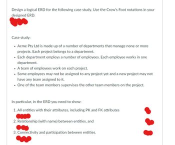 Design a logical ERD for the following case study. Use the Crow's Foot notations in your
designed ERD.
Case study:
• Acme Pty Ltd is made up of a number of departments that manage none or more
projects. Each project belongs to a department.
• Each department employs a number of employees. Each employee works in one
department.
• A team of employees work on each project.
Some employees may not be assigned to any project yet and a new project may not
have any team assigned to it.
One of the team members supervises the other team members on the project.
In particular, in the ERD you need to show:
1. All entities with their attributes, including PK and FK attributes
2. Relationship (with name) between entities, and
3. Connectivity and participation between entities.