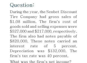 Question:
During the year, the Senbet Discount
Tire Company had gross sales of
$1.08 million. The firm's cost of
goods sold and selling expenses were
$527,000 and $217,000, respectively.
The firm also had notes payable of
$820,000. These notes carried an
interest rate of 5 percent.
Depreciation was $132,000. The
firm's tax rate was 40 percent.
What was the firm's net income?