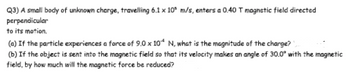 Q3) A small body of unknown charge, travelling 6.1 x 10 m/s, enters a 0.40 T magnetic field directed
perpendicular
to its motion.
(a) If the particle experiences a force of 9.0 x 10 N, what is the magnitude of the charge?
(b) If the object is sent into the magnetic field so that its velocity makes an angle of 30.0° with the magnetic
field, by how much will the magnetic force be reduced?