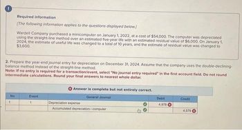 Required information
[The following information applies to the questions displayed below.)
2. Prepare the year-end journal entry for depreciation on December 31, 2024. Assume that the company uses the double-declining-
balance method instead of the straight-line method.
No
Wardell Company purchased a minicomputer on January 1, 2022, at a cost of $54,000. The computer was depreciated
using the straight-line method over an estimated five-year life with an estimated residual value of $6,000. On January 1,
2024, the estimate of useful life was changed to a total of 10 years, and the estimate of residual value was changed to
$3,600.
Note: If no entry is required for a transaction/event, select "No journal entry required" in the first account field. Do not round
intermediate calculations. Round your final answers to nearest whole dollar.
1
Event
1
Answer is complete but not entirely correct.
General Journal
Depreciation expense
Accumulated depreciation-computer
Debit
4,978
Credit
4,978