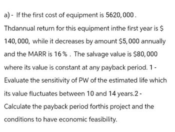 a) If the first cost of equipment is 5620,000.
-
Thdannual return for this equipment inthe first year is $
140,000, while it decreases by amount $5,000 annually
and the MARR is 16%. The salvage value is $80,000
where its value is constant at any payback period. 1 -
Evaluate the sensitivity of PW of the estimated life which
its value fluctuates between 10 and 14 years.2-
Calculate the payback period forthis project and the
conditions to have economic feasibility.