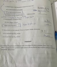 CH 3=10PH= 10
-3,79
= 1,622 ×10
MA 448 3.79
C I,622 x 1om
pH of half-neutralized acid solution
[H*] in half-neutralized solution
Unknown number
K for unknown acid
pka--log Cka)= ka=1o
D. Demonstration of Buffering Action
-3.79
l622 X10
3.80
pH after addition of NaOH
3.80-3,79=.0/
change in pH from Part C
E. Determination of the Solubility Product of Slightly Soluble Hydroxides
8.93
pH of saturated Mg(OH), solution
pH of saturated Ca(OH), solution
THOUGHT
. a) Calculate the percent ionization for each of the three HC2H3O2 solutions. Show your work
(Hint: Compare the [H†] present in each solution with the amount that would be present if the aca
completely dissociated.)
त
