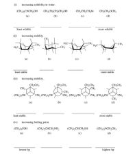 (i)
increasing solubility in water.
(CH3),CHCH,OH
CH;CH,CH,CH,OH
CH;CH,CH,Br
CH;CH,OCH3
(a)
(b)
(c)
(d)
least soluble
most soluble
(ii)
increasing stability.
CH
-CH3
H3C
-CH3
H3C
-CH3
H3C.
-CH3
(а)
(b)
(c)
(d)
least stable
stable
(iii)
increasing stability.
CH,CH3
CH3
CH,CH3
CH,CH3
CH,CH3
CH3
-CH3
`CH3 (CH3),CH´
(CH3),CH'
`CH3 (CH3),CH´
`CH
`CH3 (CH3),CH´
CH3
(d)
(a)
(b)
(c)
least stable
most stable
(iv)
increasing boiling point.
(CH3),COH
(CH3),CHCH,NH,
(CH3),CHCH,OH
(CH3),NCH,CH3
(a)
(b)
(c)
(d)
lowest bp
highest bp
