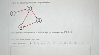 .
Give the adjacency matrix for the graph below.
2
1
3
4
Then use matrix multiplication to find the adjacency matrices for G^2, G^3.
Edit View Insert Format Tools Table
12pt v
Paragraph v
BIUA
T² v