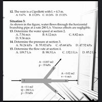 12. The weir is a Cipolletti with L = 4.3 m.
A. 9.67% B. 13.28% C. 10.24% D. 15.32%
Situation 5:
As shown in the figure, water flows through the horizontal
branching pipe at a rate 280 L/s. Viscous effects are negligible.
13. Determine the water speed at section 2.
A. 7.54 m/s
D. 9.36 m/s
B. 8.12 m/s
C. 8.82 m/s
14. Determine the pressure at section 3.
A. 50.24 kPa B. 55.92 kPa C. 45.68 kPa D. 47.52 kPa
15. Determine the flow rate at section 4.
A. 109.7 L/s
B. 98.3 L/s
C. 132.1 L/s D. 85.2 LS
A= 0.007 m2
p= 35 kPa
A= 0.02 m2
v = 6 m/s
A= 0.1 m2
Q = 280 L/s
p= 70 kPa
