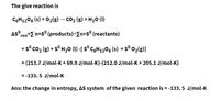 The give reaction is
C6H12O6 (s) + O₂(g) → CO₂ (g) + H₂O (1)
Asº
rxn-Σ nxsº (products)-[nxs (reactants)
= s° CO, (g) + s° H,O (U) -[ s° C%H_z©% (s) +s° ©z(g)]
= (213.7 J/mol-K+ 69.9 J/mol-K)-(212.0 J/mol-K + 205.1 J/mol-K)
= -133.5 J/mol-K
Ans: the change in entropy, AS system of the given reaction is = -133.5 J/mol-K