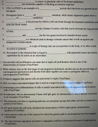 **Cancer Biology Educational Page**

### Fill in the Blanks:

1. **________________** is cancer of glandular cells of the breast epithelium.
2. **________________**, are molecules capable of eliciting an immune response.
3. **COL1A1PDGF** is an example of a **_______________** protein that functions as a growth factor oncogene.
4. Oncogenes show a **_______________** of mutations, while tumor suppressor genes show a **________________** of mutations.
5. **________________** is the process by which a cell can break through the basement membrane and exits the blood vessel.
6. **________________** are tiny clumps of cancer cells that can be dormant for long periods of time.
7. **___________** and **________________** are the two genes involved in familial breast cancer.
8. **________________** is a chemical used as therapy in breast cancer that is both an agonist and antagonist in breast cancer.
9. **________________** is a type of therapy that can act anywhere in the body, or in other words its action is systemic.
10. Resveratrol is the chemical that is found in **________________** with purported cancer prevention capabilities by its action as an antioxidant.

### True/False Questions:

11. Uncontrolled cell proliferation can mean fast or rapid cell proliferation which is one of the characteristics of cancer (True/False)
12. While tobacco acts on the first stage of carcinogenesis (initiation), alcohol acts on the second stage of carcinogenesis (promotion) and thereby both taken together can cause a synergistic effect on carcinogenesis (True/False)
13. Evidence suggests that cancer cells are polyclonal in origin (True/False)
14. PSA is a tumor-associated antigen that is used as a target for prostate cancer therapy (True/False)
15. Increasingly poor differentiation of cells is usually associated with a higher aggressiveness of cancer cells (True/False)
16. In leukemias, Abl on chromosome 9 fuses with IgG gene on chromosome 22 and is thereby converted to an oncogene (True/False)
17. The molecular switches in signaling pathways are phosphate groups that either activate or inactivate a protein (True/False)
18. p53 gene arrests the cell cycle, facilitates the transcription of DNA repair genes, and promotes apoptosis (True/False)
19. Colon cancer is only one of the cancers for which the genetic path to carcinogenesis has been mapped (True