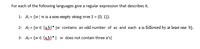 For each of the following languages give a regular expression that describes it.
1- A1 = {w|w is a non-empty string over E = {0, 1}}.
2- A2= {w € {ab}* ]w contains an odd number of as and each a is followed by at least one b}.
3- A3 = {w € {ab}*| w does not contain three a's}
