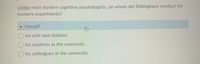 Unlike most modern cognitive psychologists, on whom did Ebbinghaus conduct his
memory experiments?
himself
O his wife and children
O his students at the university
O his colleagues at the university
