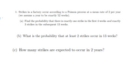 1. Strikes in a factory occur according to a Poisson process at a mean rate of 2 per year
(we assume a year to be exactly 52 weeks).
(a) Find the probability that there is exactly one strike in the first 4 weeks and exactly
3 strikes in the subsequent 13 weeks.
(b) What is the probability that at least 2 strikes occur in 13 weeks?
(c) How many strikes are expected to occur in 2 years?
