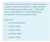 Find the Net Present Value (NPV) for Oman Computer
company if the initial investment is 15000 OMR and
the cash Inflows are as follows: Year 1 =2509 OMR;
Year 2 =5590 OMR; Year 3=7500 OMR and Year
4=9200 OMR. Use discount rate as 2.02%.
Select one:
O a. None of the options
O b. 8936.11 OMR
O c. 8574.51 OMR
O d. 8234441 OMR
O e. 8386.11 OMR
