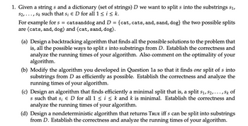 1. Given a strings and a dictionary (set of strings) D we want to split s into the substrings $1,
S2, ..., Sk such that s; E D for all 1 ≤ i ≤ k.
For example for s = catsanddog and D = {cat, cats, and, sand, dog} the two possible splits
are (cats, and, dog) and (cat, sand, dog).
(a) Design a backtracking algorithm that finds all the possible solutions to the problem that
is, all the possible ways to split s into substrings from D. Establish the correctness and
analyze the running times of your algorithm. Also comment on the optimality of your
algorithm.
(b) Modify the algorithm you developed in Question la so that it finds one split of s into
substrings from D as efficiently as possible. Establish the correctness and analyze the
running times of your algorithm.
(c) Design an algorithm that finds efficiently a minimal split that is, a split s₁, S2, .
.../
Sk of
s such that s; Є D for all 1 ≤ i ≤ k and k is minimal. Establish the correctness and
analyze the running times of your algorithm.
(d) Design a nondeterministic algorithm that returns TRUE iff s can be split into substrings
from D. Establish the correctness and analyze the running times of your algorithm.