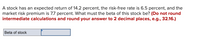 A stock has an expected return of 14.2 percent, the risk-free rate is 6.5 percent, and the
market risk premium is 7.7 percent. What must the beta of this stock be? (Do not round
intermediate calculations and round your answer to 2 decimal places, e.g., 32.16.)
Beta of stock
