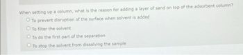 When setting up a column, what is the reason for adding a layer of sand on top of the adsorbent column?
O To prevent disruption of the surface when solvent is added
O To filter the solvent
O To do the first part of the separation
O To stop the solvent from dissolving the sample