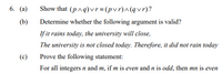 6. (а)
Show that (p^q)vr= (pvr)^(qvr)?
(b)
Determine whether the following argument is valid?
If it rains today, the university will close,
The university is not closed today. Therefore, it did not rain today
(c)
Prove the following statement:
For all integers n and m, if m is even and n is odd, then mn is even
