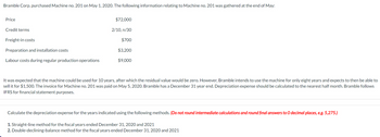 Bramble Corp. purchased Machine no. 201 on May 1, 2020. The following information relating to Machine no. 201 was gathered at the end of May:
Price
Credit terms
Freight-in costs
Preparation and installation costs
Labour costs during regular production operations
$72,000
2/10, n/30
$700
$3,200
$9,000
It was expected that the machine could be used for 10 years, after which the residual value would be zero. However, Bramble intends to use the machine for only eight years and expects to then be able to
sell it for $1,500. The invoice for Machine no. 201 was paid on May 5, 2020. Bramble has a December 31 year end. Depreciation expense should be calculated to the nearest half month. Bramble follows
IFRS for financial statement purposes.
Calculate the depreciation expense for the years indicated using the following methods. (Do not round intermediate calculations and round final answers to O decimal places, e.g. 5,275.)
1. Straight-line method for the fiscal years ended December 31, 2020 and 2021
2. Double-declining-balance method for the fiscal years ended December 31, 2020 and 2021