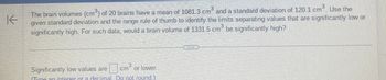 K
The brain volumes (cm³) of 20 brains have a mean of 1081.3 cm³ and a standard deviation of 120.1 cm³. Use the
given standard deviation and the range rule of thumb to identify the limits separating values that are significantly low or
significantly high. For such data, would a brain volume of 1331.5 cm³ be significantly high?
Significantly low values are cm or lower.
Tyne an integer or a decimal. Do not round.)