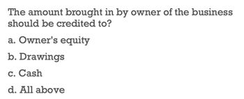 The amount brought in by owner of the business
should be credited to?
a. Owner's equity
b. Drawings
c. Cash
d. All above