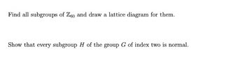 Find all subgroups of Z60 and draw a lattice diagram for them.
Show that every subgroup H of the group G of index two is normal.