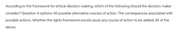 According to the framework for ethical decision making, which of the following should the decision maker
consider? Question 4 options: All possible alternative courses of action. The consequences associated with
possible actions. Whether the rights framework would cause any course of action to be added. All of the
above.