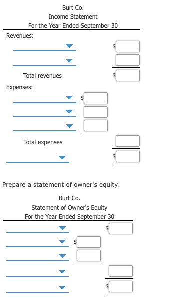 Burt Co.
Income Statement
For the Year Ended September 30
Revenues:
Total revenues
Expenses:
Total expenses
Prepare a statement of owner's equity.
Burt Co.
Statement of Owner's Equity
For the Year Ended September 30
