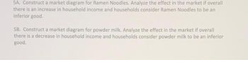 5A. Construct a market diagram for Ramen Noodles. Analyze the effect in the market if overall
there is an increase in household income and households consider Ramen Noodles to be an
inferior good.
58. Construct a market diagram for powder milk. Analyze the effect in the market if overall
there is a decrease in household income and households consider powder milk to be an inferior
good.