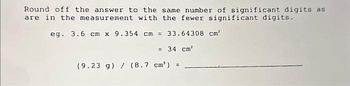 Round off the answe:
wer to the same number of significant digits as
are in the measurement with the fewer significant digits.
eg. 3.6 cm x 9.354 cm = 33.64308 cm²
= 34 cm²
(9.23 g) / (8.7 cm') =