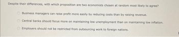 Despite their differences, with which proposition are two economists chosen at random most likely to agree?
Business managers can raise profit more easily by reducing costs than by raising revenue.
Central banks should focus more on maintaining low unemployment than on maintaining low inflation.
Employers should not be restricted from outsourcing work to foreign nations.