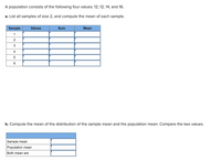 # Sample Mean and Population Mean Calculation

Consider a population consisting of the following four values: 12, 12, 14, and 16.

### Task a
**Objective:** List all samples of size 2, and compute the mean of each sample.

**Table Structure:**

| Sample | Values | Sum | Mean |
|--------|--------|-----|------|
| 1      |        |     |      |
| 2      |        |     |      |
| 3      |        |     |      |
| 4      |        |     |      |
| 5      |        |     |      |
| 6      |        |     |      |

### Task b
**Objective:** Compute the mean of the distribution of the sample mean and the population mean. Compare the two values.

**Table Structure:**

|                   |        |
|-------------------|--------|
| Sample mean       |        |
| Population mean   |        |
| Both means are    |        |

Complete the tables as part of the exercise.