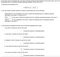 A city metro train on the black line runs every 6 minutes during the time between 10 am and 12 pm. Let X be
the waiting time of a randomly selected passenger between 10 am and 12 pm.
1. Describe the distribution of X:
X- B v (a= 2
b= 6
2. Use the random variable notation to express symbolically each of the following:
P(X<1)=0.17 v The probability of an event in which the waiting time of a randomly selected
passenger is less than 1 is equal to 0.17.
X<3
v An event in which the waiting time of a randomly selected passenger is less than 3.
P(X<1)
passenger is less than 1.
v The probability of an event in which the waiting time of a randomly selected
3. Use the above probability density curve to find the probability that it takes:
i. less than 3 minutes to wait for the train?
(round the answer to 2 decimal places)
ii. more than 1 minutes to wait for the train?
(round the answer to 2 decimal places)
iii. between 2 and 3 minutes to wait for the train?
(round the answer to 2 decimal places)
iv. more than 8 minutes to wait for the train?
(round the answer to 2 decimal places)
v. less than 10 minutes to wait for the train?
(round the answer to 2 decimal places)
