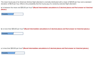 The mean hourly pay of an American Airlines flight attendant is normally distributed with a mean of $29.81 per hour and a standard
deviation of $9.31 per hour. What is the probability that the hourly pay of a randomly selected flight attendant:
a. Is between the mean and $35.00 per hour? (Round intermediate calculations to 2 decimal places and final answer to 4 decimal
places.)
Probability
b. Is more than $35.00 per hour? (Round intermediate calculations to 2 decimal places and final answer to 4 decimal places.)
Probability
c. Is less than $20.00 per hour? (Round intermediate calculations to 2 decimal places and final answer to 4 decimal places.)
Probability
