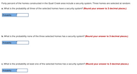 Forty percent of the homes constructed in the Quail Creek area include a security system. Three homes are selected at random:
a. What is the probability all three of the selected homes have a security system? (Round your answer to 3 decimal places.)
Probability
b. What is the probability none of the three selected homes has a security system? (Round your answer to 3 decimal places.)
Probability
c. What is the probability at least one of the selected homes has a security system? (Round your answer to 3 decimal places.)
Probability
