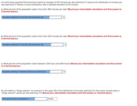 **Transcription for Educational Website**

---

A recent study reported that Americans spend an average of 270 minutes per day watching TV. Assume the distribution of minutes per day watching TV follows a normal distribution with a standard deviation of 23 minutes.

**a.** What percent of the population watch more than 300 minutes per day? *(Round your intermediate calculations and final answer to 2 decimal places.)*

- **Population watching TV more than 300 minutes per day:** [ ] %

**b.** What percent of the population watch more than 220 minutes per day? *(Round your intermediate calculations and final answer to 2 decimal places.)*

- **Population watching TV more than 220 minutes per day:** [ ] %

**c.** What percent of the population watch between 220 hours and 300 hours? *(Round your intermediate calculations and final answer to 2 decimal places.)*

- **Population watching TV between 220 hours and 300 hours:** [ ] %

**d.** Let’s define a “binge watcher” as someone in the upper 5% of the distribution of minutes watching TV. How many minutes does a “binge watcher” spend per day watching TV? *(Round your intermediate calculations and final answer to 1 decimal place.)*

- **Time spent per day on watching TV:** [ ] minutes

---

**Note:** This section provides fields for students or readers to calculate and fill in percentages and time based on statistical principles and normal distribution calculations.