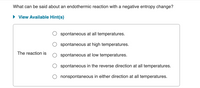 **Question:**

What can be said about an endothermic reaction with a negative entropy change?

**Options:**

- The reaction is:
  - ○ spontaneous at all temperatures.
  - ○ spontaneous at high temperatures.
  - ○ spontaneous at low temperatures.
  - ○ spontaneous in the reverse direction at all temperatures.
  - ○ nonspontaneous in either direction at all temperatures.

**Additional Resources:**

- View Available Hint(s) 

---

This question explores the spontaneity of an endothermic reaction with a specific thermodynamic condition, which is a negative entropy change. Endothermic reactions absorb heat, and this question requires an understanding of how such a condition affects reaction spontaneity across different temperatures.