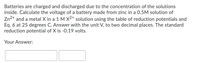 Batteries are charged and discharged due to the concentration of the solutions inside. Calculate the voltage of a battery made from zinc in a 0.5M solution of Zn²⁺ and a metal X in a 1 M X²⁺ solution using the table of reduction potentials and Eq. 6 at 25 degrees C. Answer with the unit V, to two decimal places. The standard reduction potential of X is -0.19 volts.

Your Answer:
[Input Box]
[Input Box]